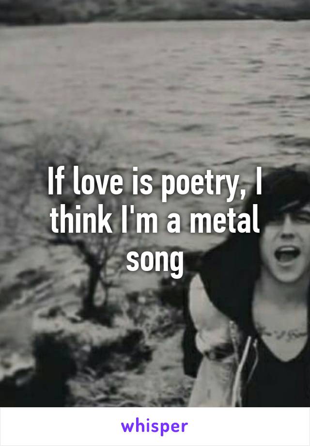 If love is poetry, I think I'm a metal song