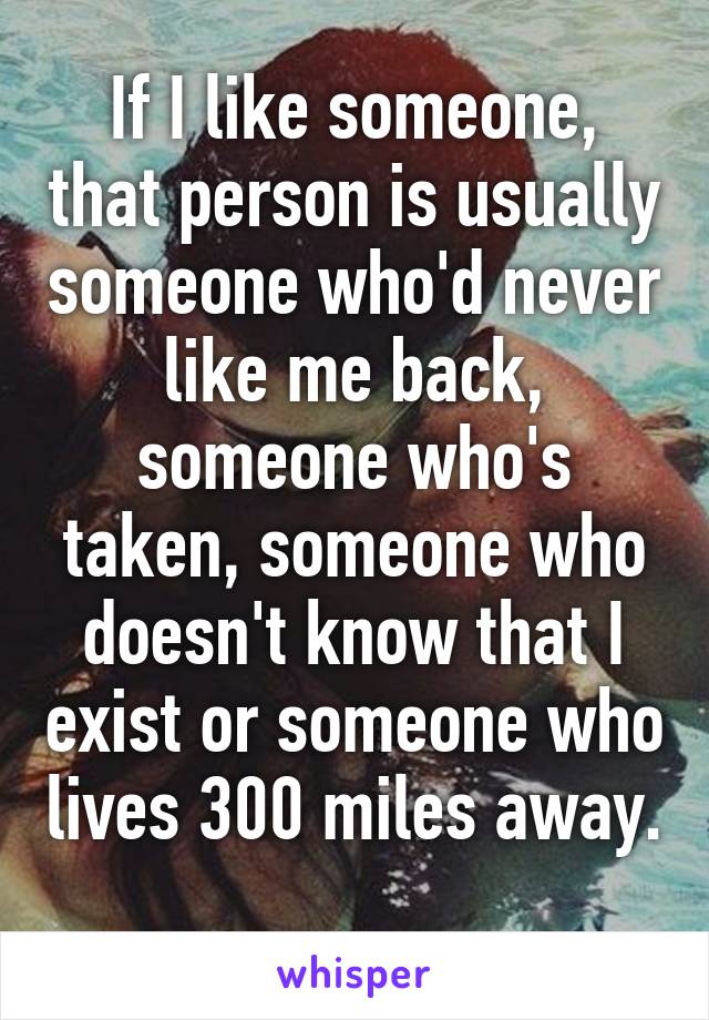 If I like someone, that person is usually someone who'd never like me back, someone who's taken, someone who doesn't know that I exist or someone who lives 300 miles away. 