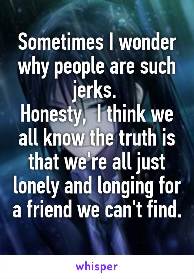 Sometimes I wonder why people are such jerks. 
Honesty,  I think we all know the truth is that we're all just lonely and longing for a friend we can't find.  