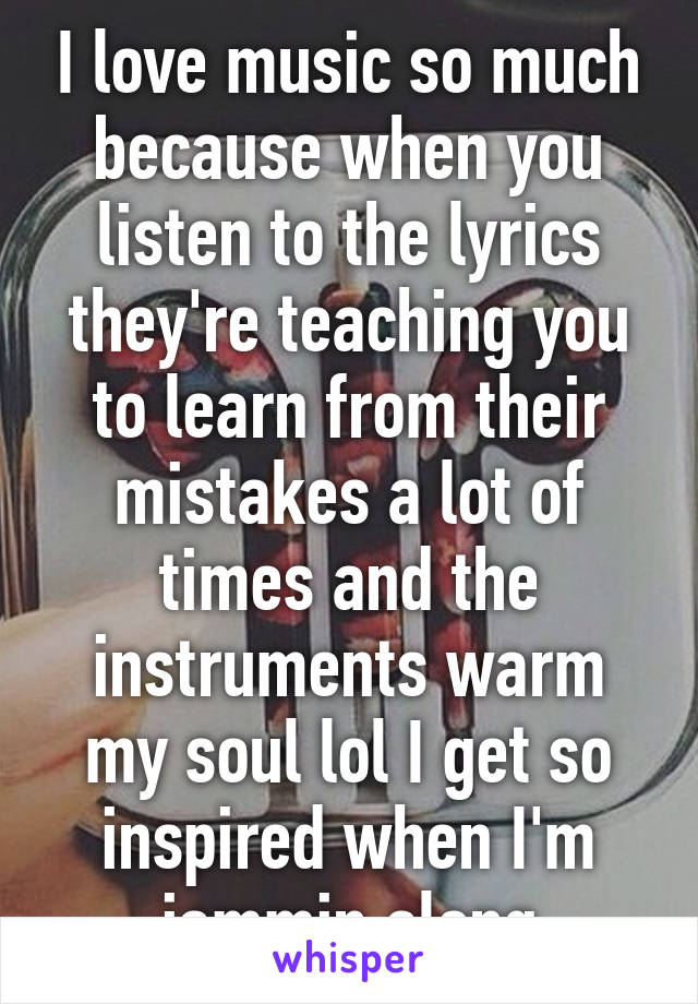 I love music so much because when you listen to the lyrics they're teaching you to learn from their mistakes a lot of times and the instruments warm my soul lol I get so inspired when I'm jammin along