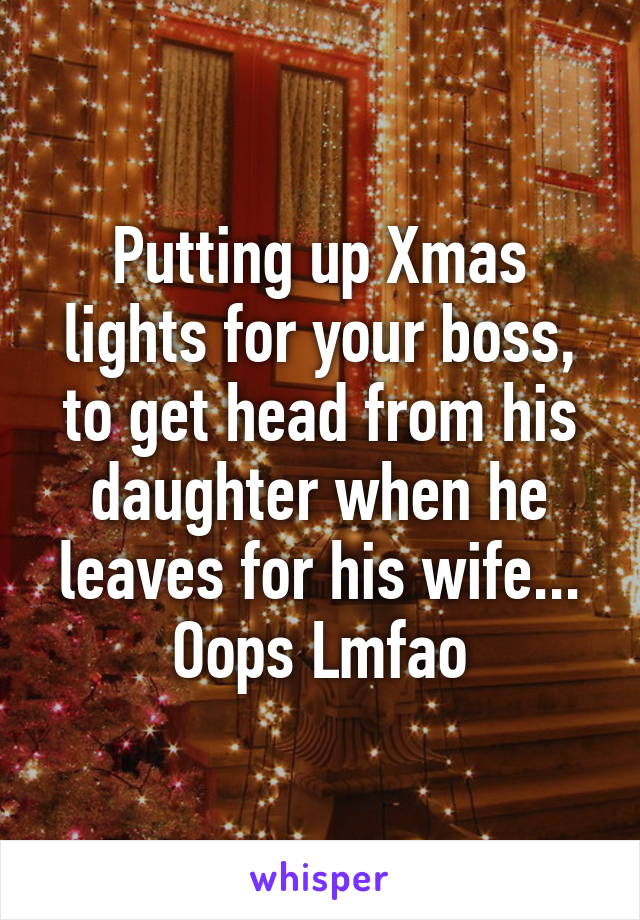 Putting up Xmas lights for your boss, to get head from his daughter when he leaves for his wife... Oops Lmfao