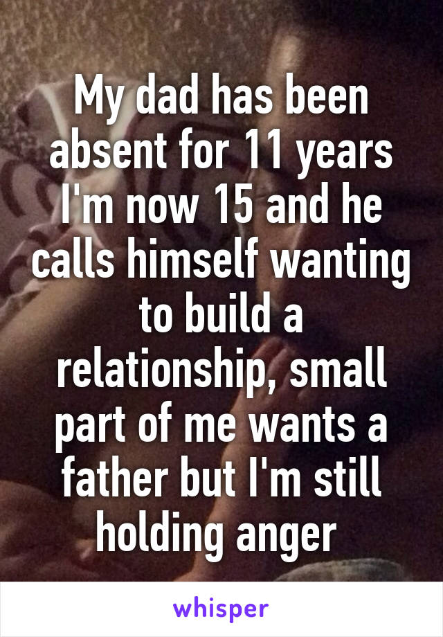 My dad has been absent for 11 years I'm now 15 and he calls himself wanting to build a relationship, small part of me wants a father but I'm still holding anger 