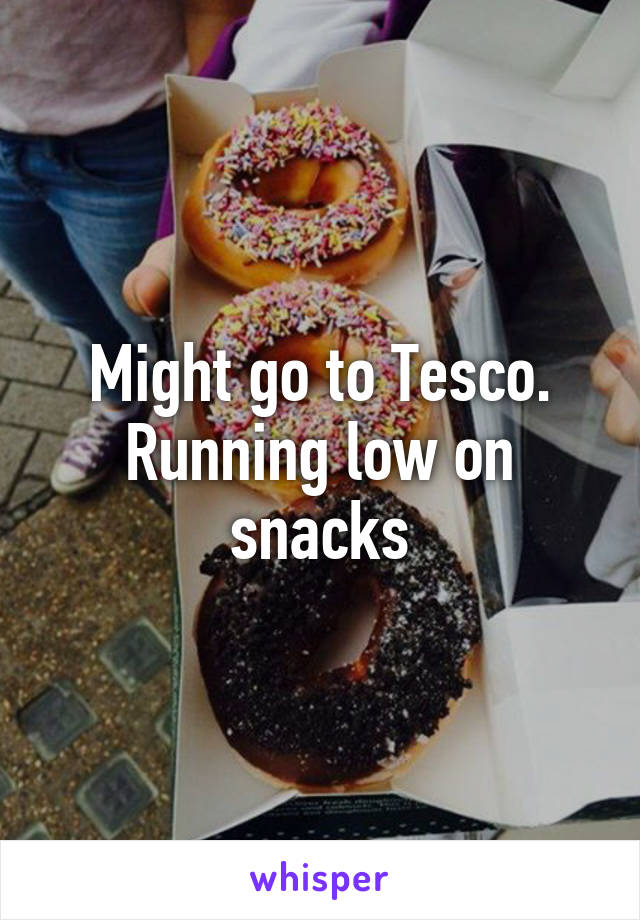 Might go to Tesco. Running low on snacks