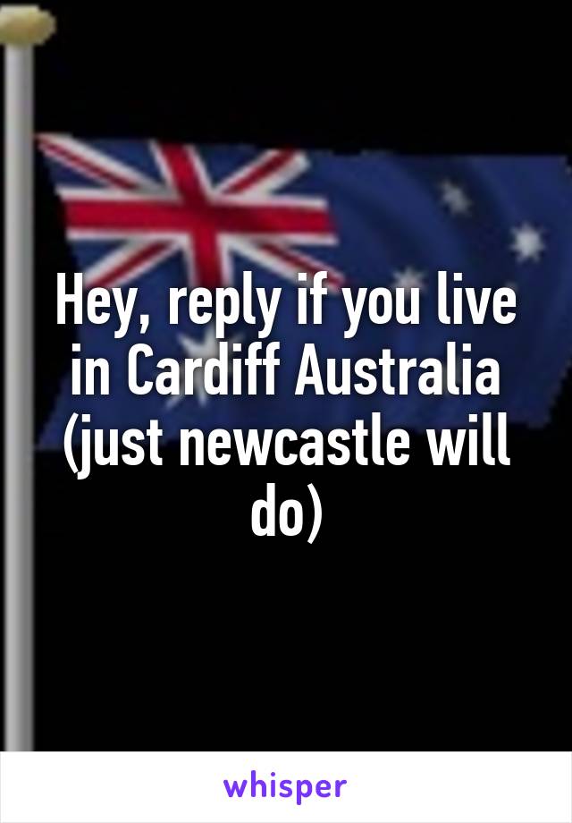 Hey, reply if you live in Cardiff Australia
(just newcastle will do)