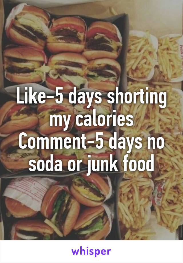 Like-5 days shorting my calories
Comment-5 days no soda or junk food