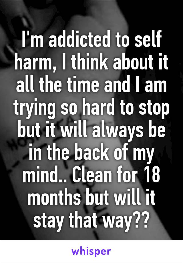 I'm addicted to self harm, I think about it all the time and I am trying so hard to stop but it will always be in the back of my mind.. Clean for 18 months but will it stay that way??