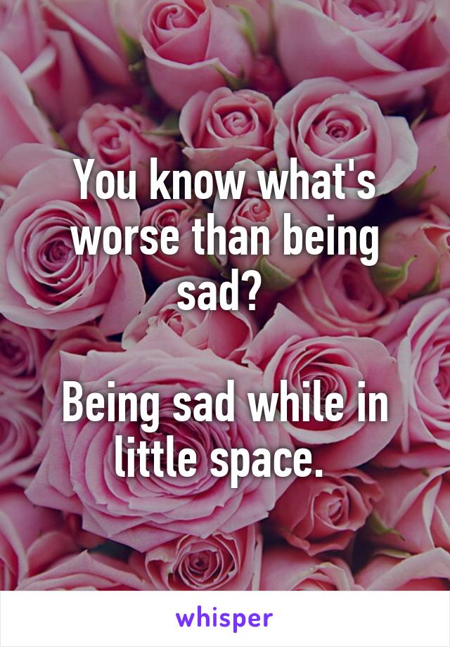 You know what's worse than being sad? 

Being sad while in little space. 