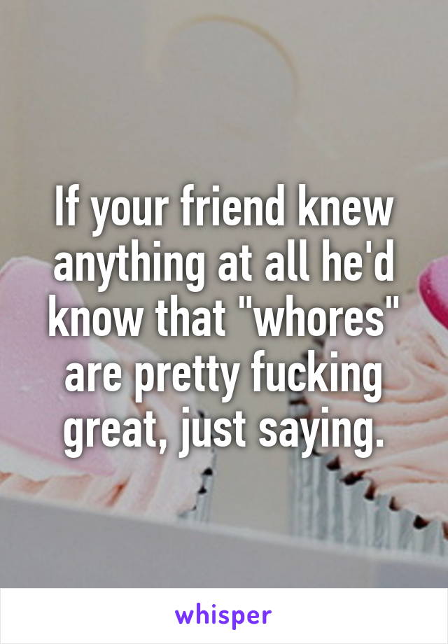 If your friend knew anything at all he'd know that "whores" are pretty fucking great, just saying.