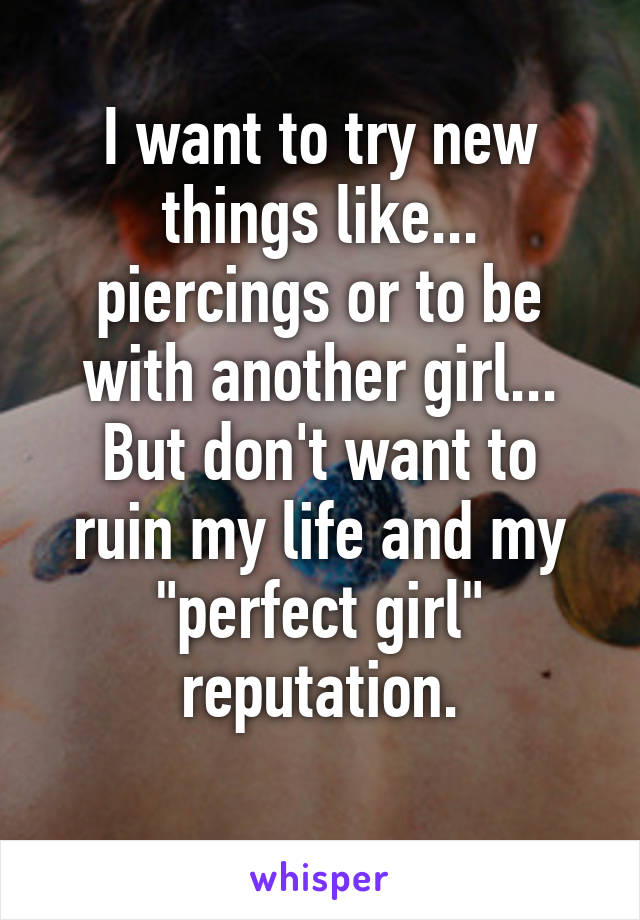 I want to try new things like... piercings or to be with another girl...
But don't want to ruin my life and my "perfect girl" reputation.
