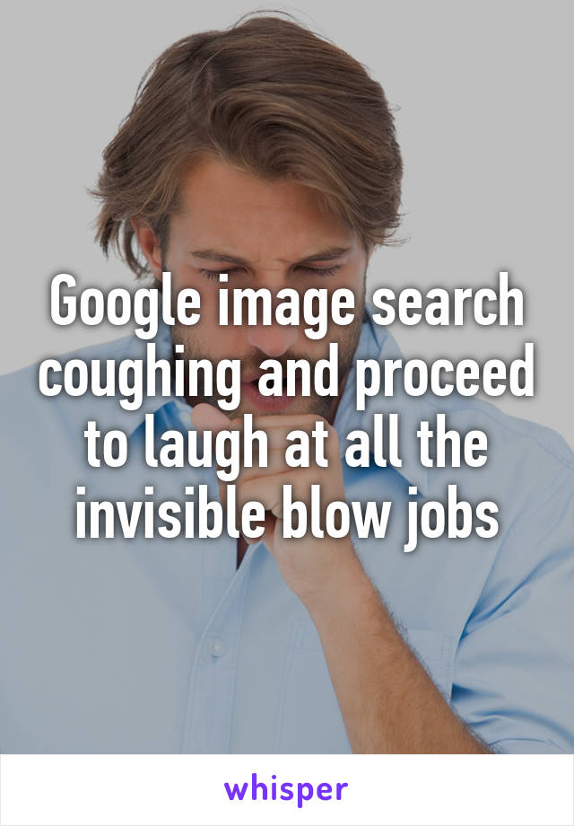 Google image search coughing and proceed to laugh at all the invisible blow jobs