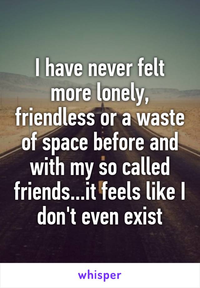 I have never felt more lonely, friendless or a waste of space before and with my so called friends...it feels like I don't even exist