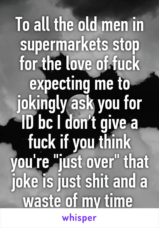 To all the old men in supermarkets stop for the love of fuck expecting me to jokingly ask you for ID bc I don't give a fuck if you think you're "just over" that joke is just shit and a waste of my time 