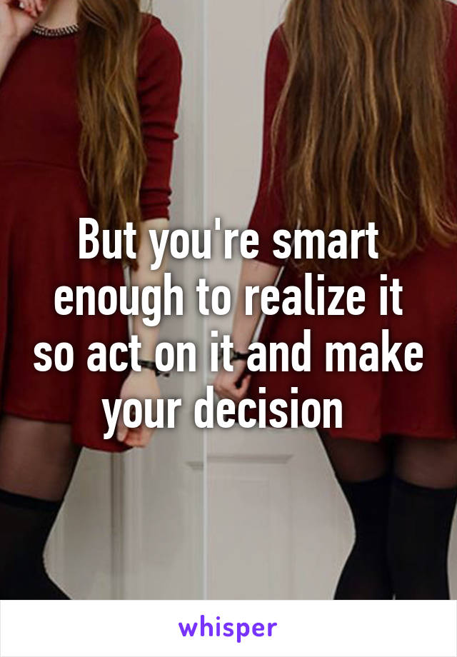 But you're smart enough to realize it so act on it and make your decision 