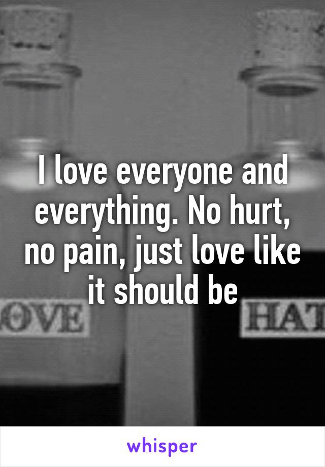 I love everyone and everything. No hurt, no pain, just love like it should be