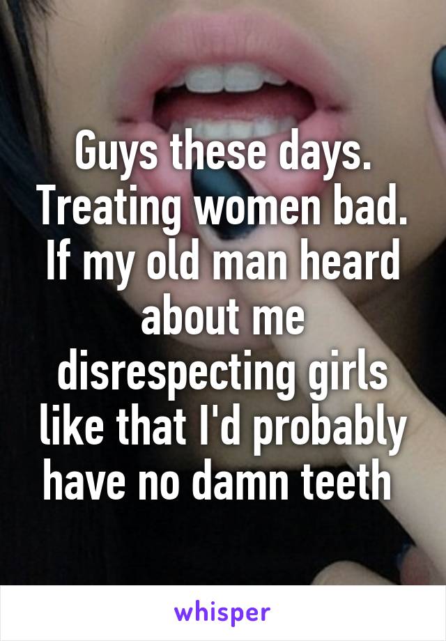 Guys these days. Treating women bad. If my old man heard about me disrespecting girls like that I'd probably have no damn teeth 