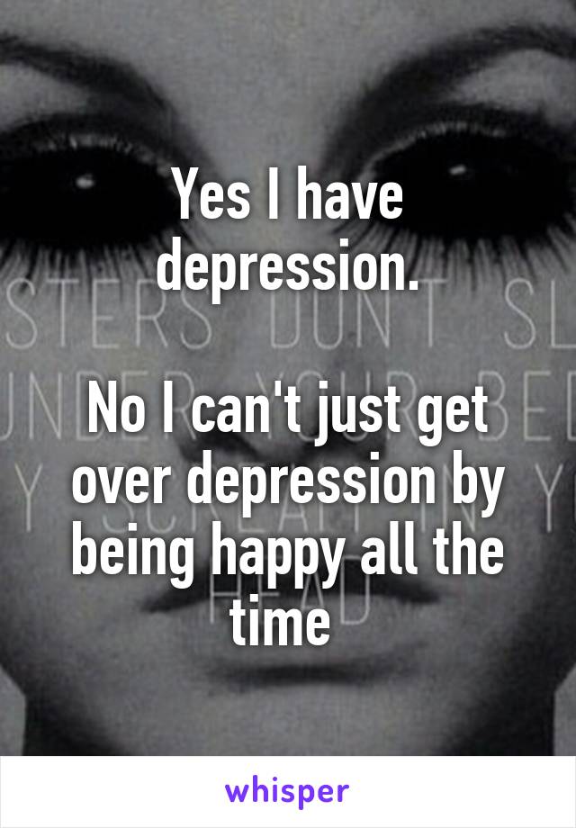 Yes I have depression.

No I can't just get over depression by being happy all the time 
