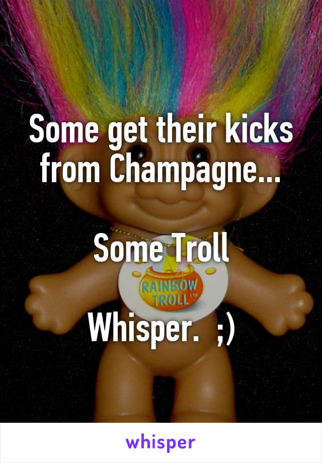 Some get their kicks from Champagne...

Some Troll

Whisper.  ;)
