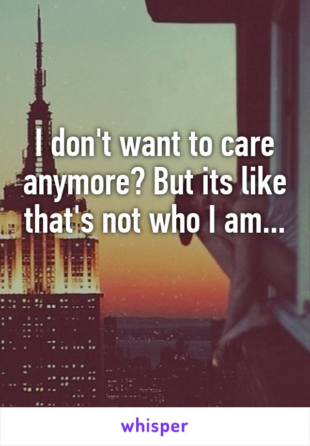 I don't want to care anymore? But its like that's not who I am...

