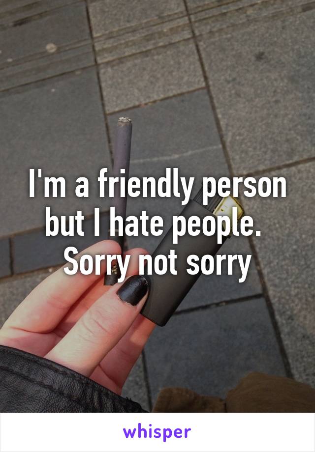 I'm a friendly person but I hate people. 
Sorry not sorry