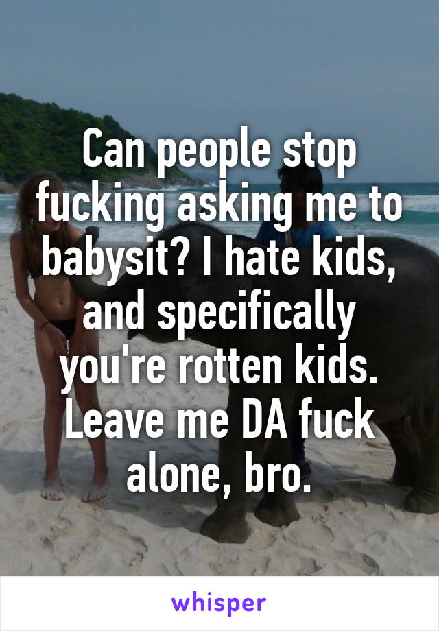 Can people stop fucking asking me to babysit? I hate kids, and specifically you're rotten kids. Leave me DA fuck alone, bro.