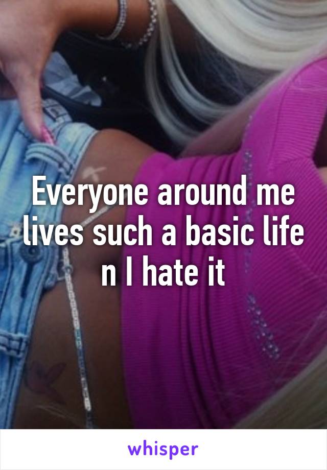 Everyone around me lives such a basic life n I hate it