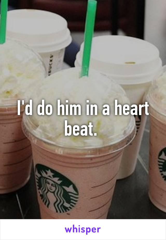 I'd do him in a heart beat. 