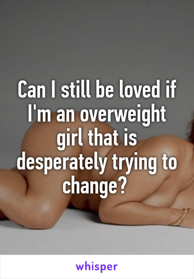 Can I still be loved if I'm an overweight girl that is desperately trying to change? 