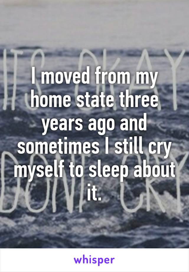 I moved from my home state three years ago and sometimes I still cry myself to sleep about it.