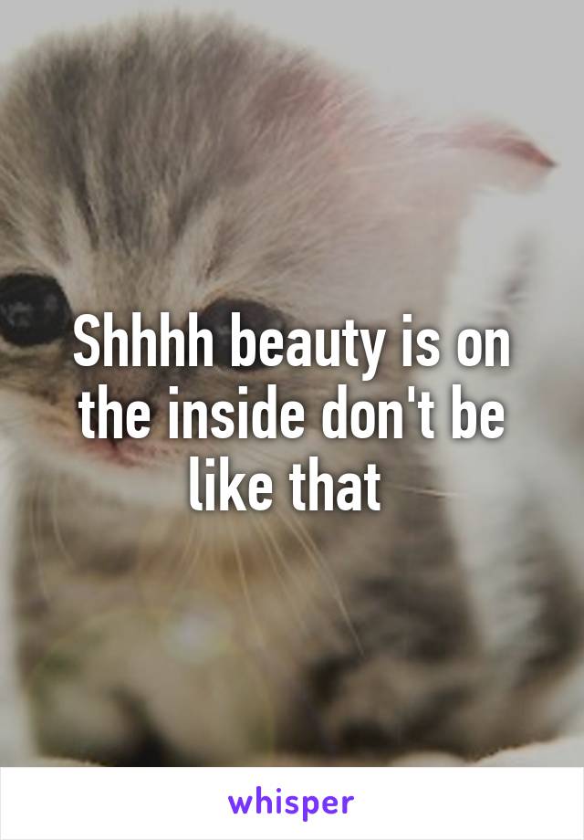 Shhhh beauty is on the inside don't be like that 