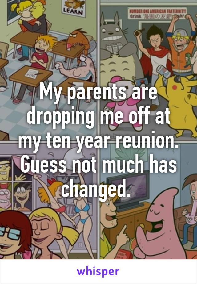 My parents are dropping me off at my ten year reunion. Guess not much has changed. 