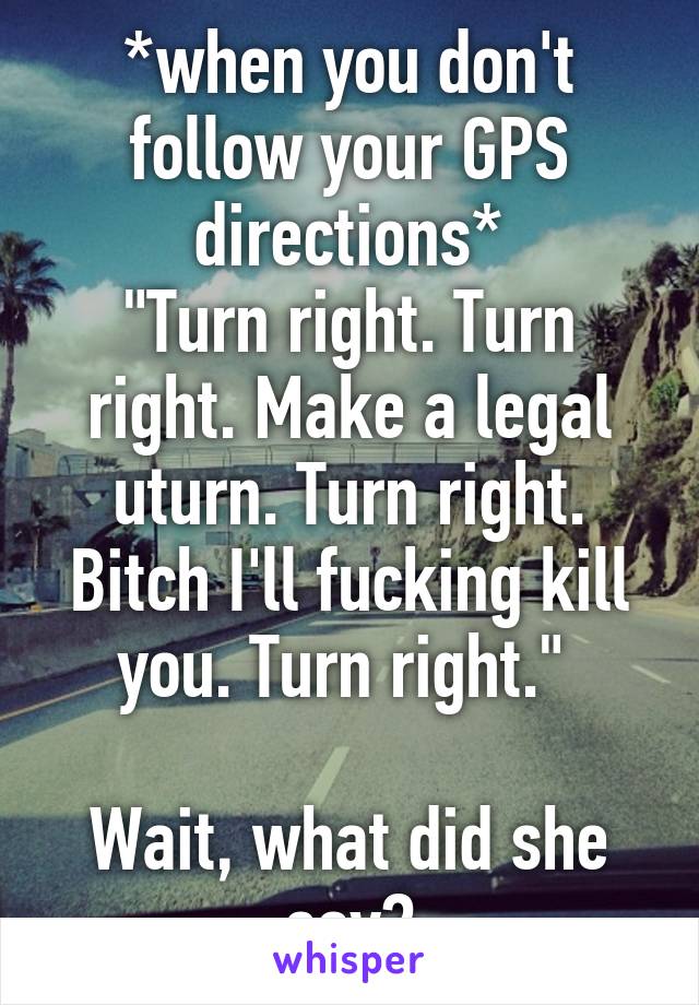 *when you don't follow your GPS directions*
"Turn right. Turn right. Make a legal uturn. Turn right. Bitch I'll fucking kill you. Turn right." 

Wait, what did she say?