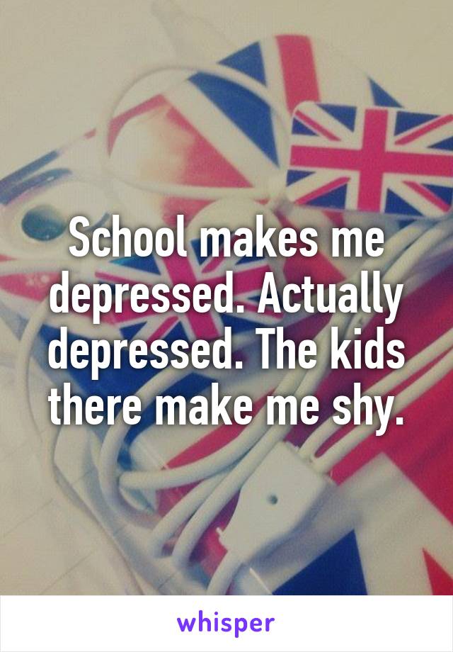 School makes me depressed. Actually depressed. The kids there make me shy.