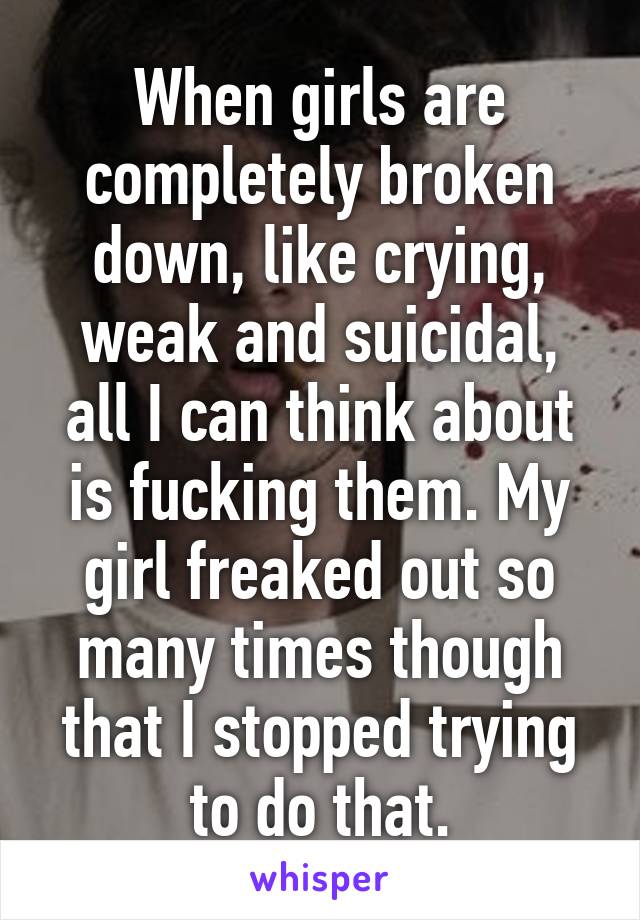 When girls are completely broken down, like crying, weak and suicidal, all I can think about is fucking them. My girl freaked out so many times though that I stopped trying to do that.