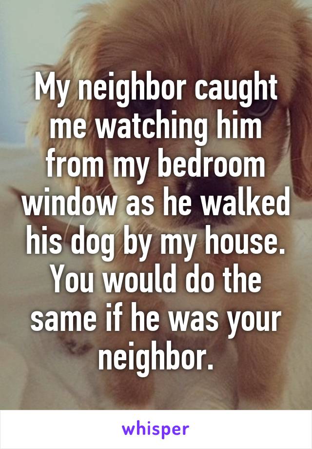 My neighbor caught me watching him from my bedroom window as he walked his dog by my house. You would do the same if he was your neighbor.