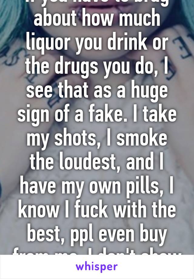 If you have to brag about how much liquor you drink or the drugs you do, I see that as a huge sign of a fake. I take my shots, I smoke the loudest, and I have my own pills, I know I fuck with the best, ppl even buy from me. I don't show it off. 