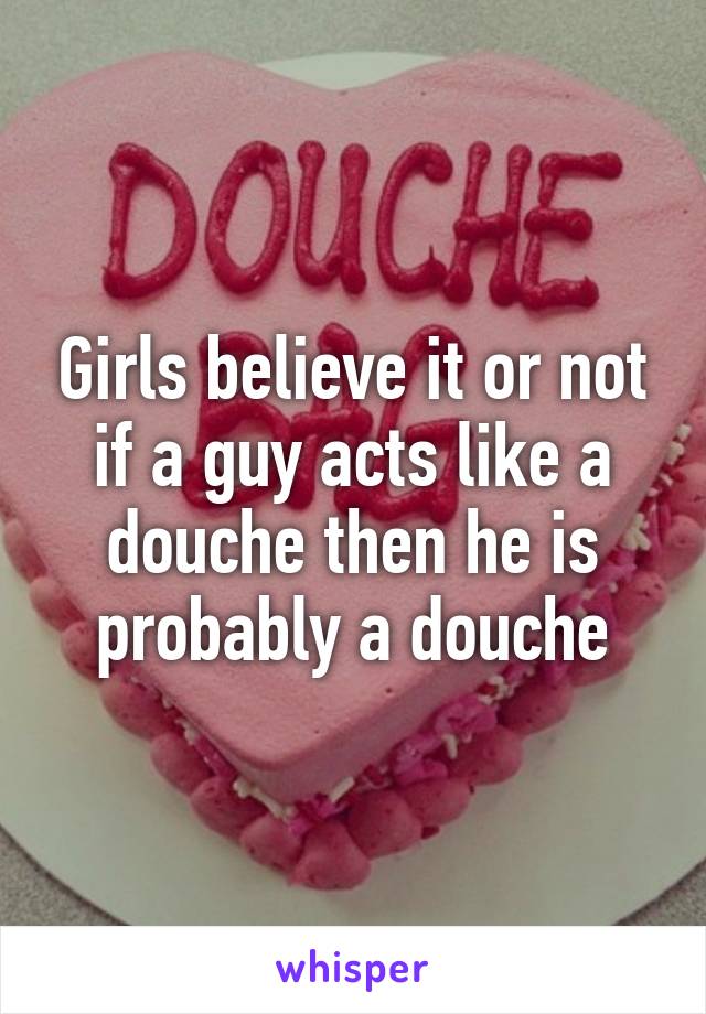 Girls believe it or not if a guy acts like a douche then he is probably a douche