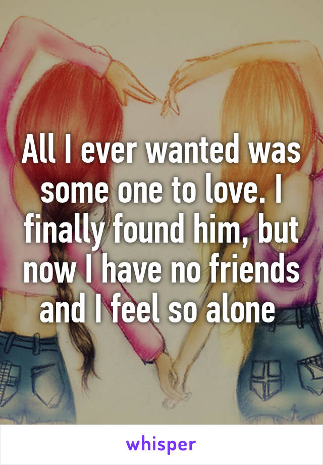 All I ever wanted was some one to love. I finally found him, but now I have no friends and I feel so alone 