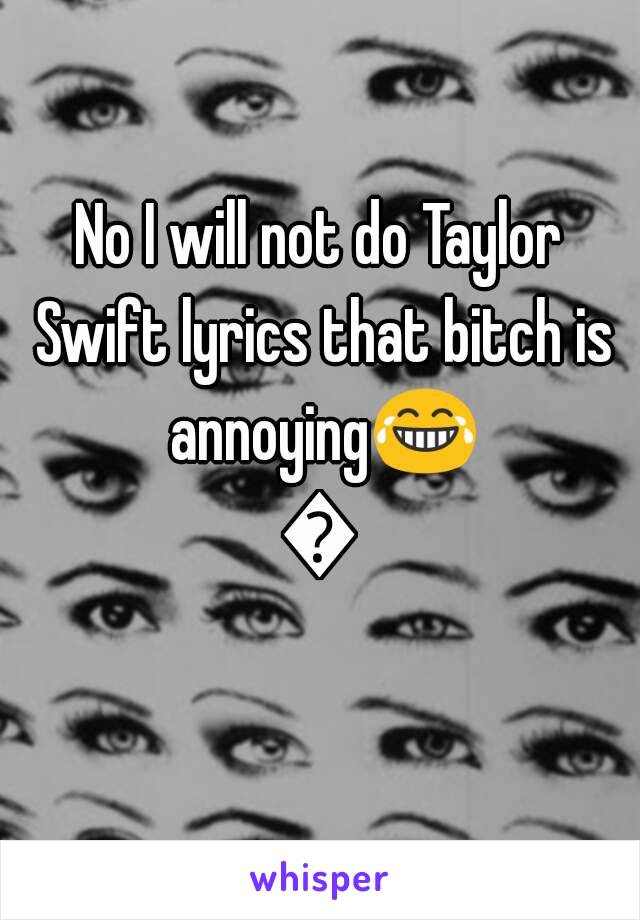 No I will not do Taylor Swift lyrics that bitch is annoying😂😂