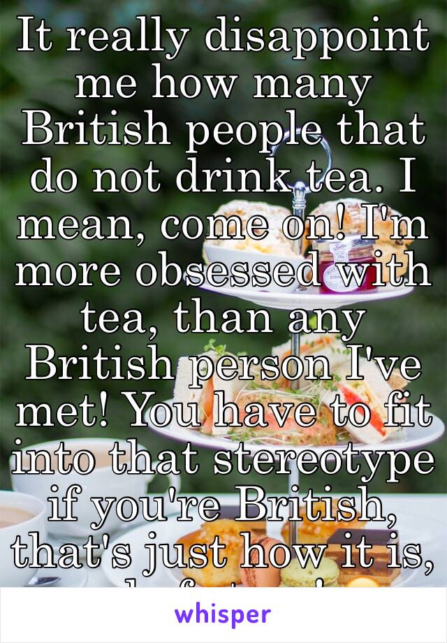 It really disappoint me how many British people that do not drink tea. I mean, come on! I'm more obsessed with tea, than any British person I've met! You have to fit into that stereotype if you're British, that's just how it is, end of story! 😂