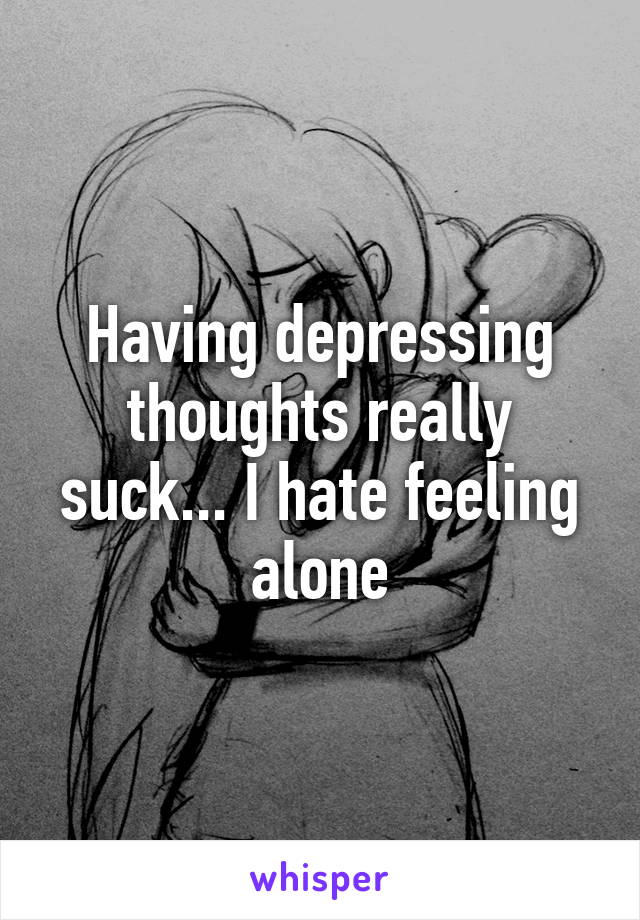 Having depressing thoughts really suck... I hate feeling alone