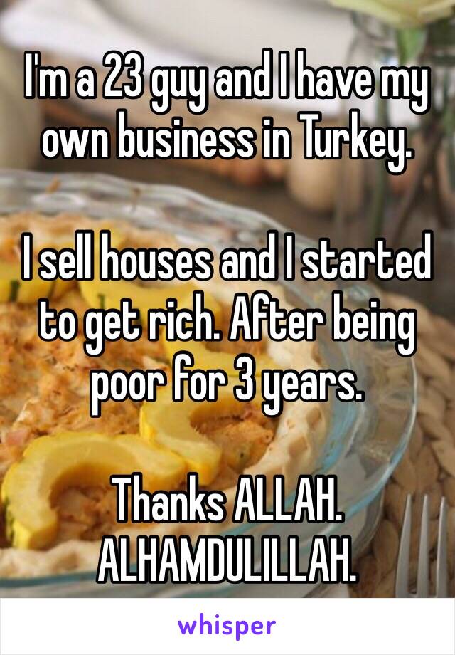 I'm a 23 guy and I have my own business in Turkey.

I sell houses and I started to get rich. After being poor for 3 years.

Thanks ALLAH. ALHAMDULILLAH.