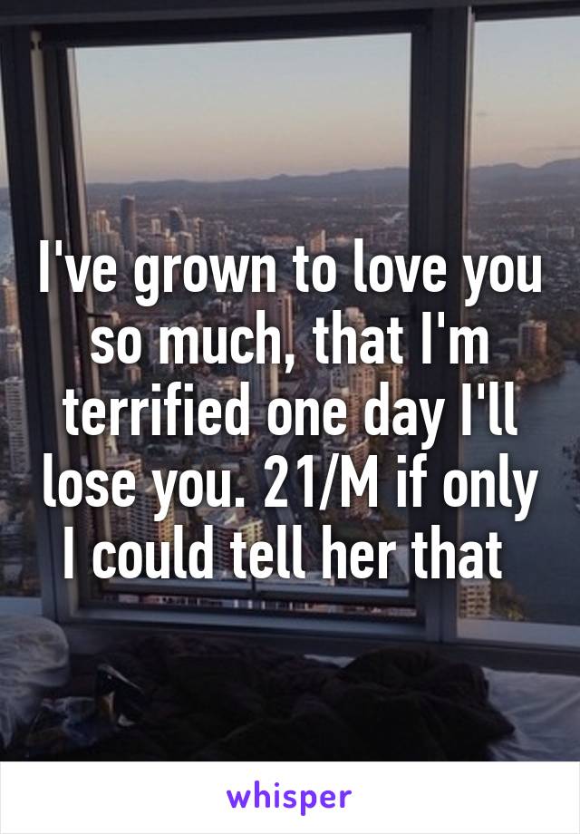 I've grown to love you so much, that I'm terrified one day I'll lose you. 21/M if only I could tell her that 