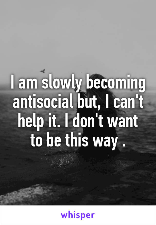 I am slowly becoming antisocial but, I can't help it. I don't want to be this way .