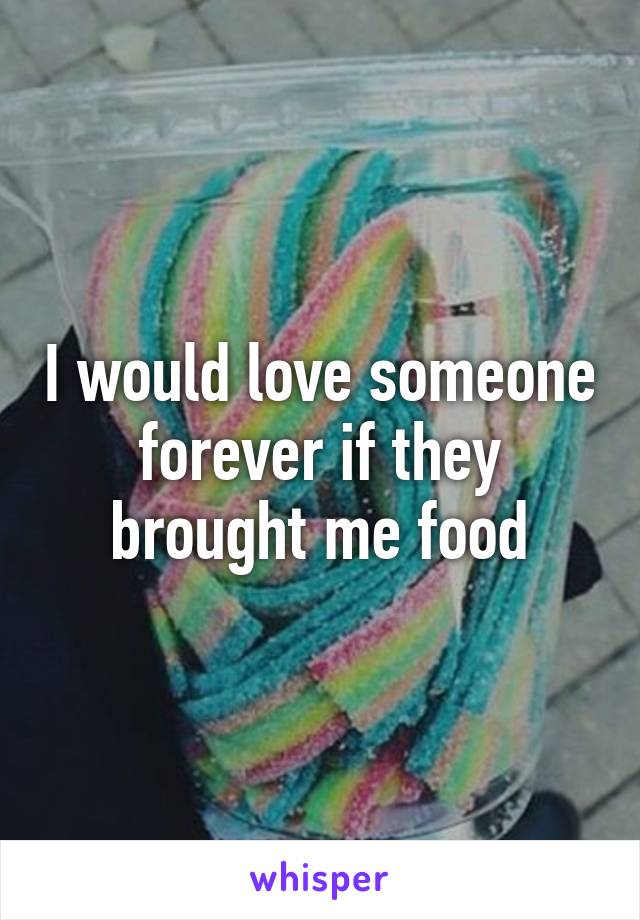 I would love someone forever if they brought me food