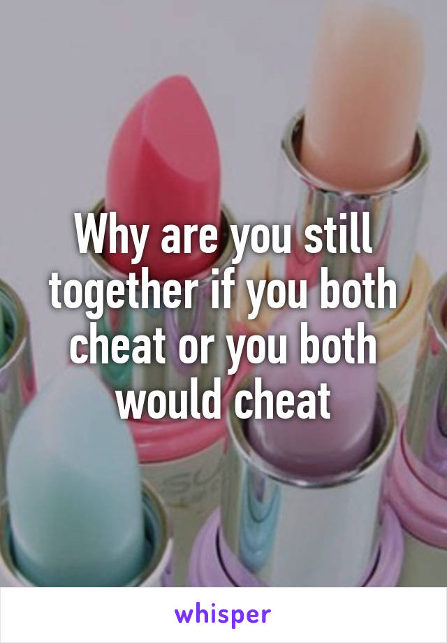 Why are you still together if you both cheat or you both would cheat