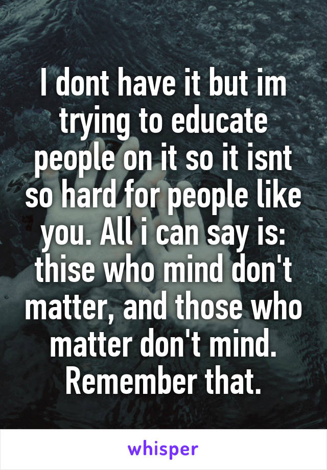I dont have it but im trying to educate people on it so it isnt so hard for people like you. All i can say is: thise who mind don't matter, and those who matter don't mind. Remember that.