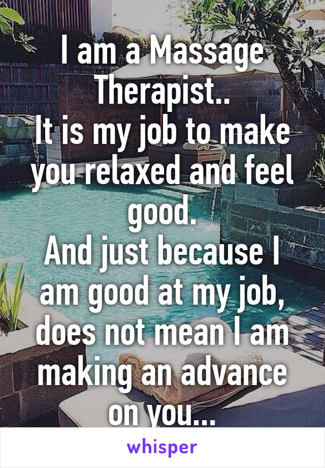 I am a Massage Therapist..
It is my job to make you relaxed and feel good.
And just because I am good at my job, does not mean I am making an advance on you...