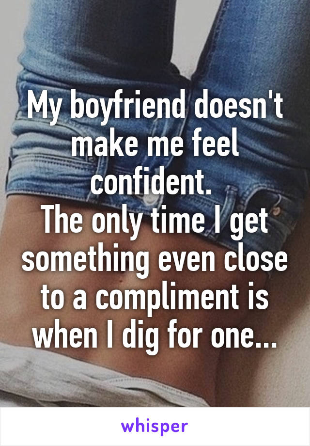 My boyfriend doesn't make me feel confident. 
The only time I get something even close to a compliment is when I dig for one...