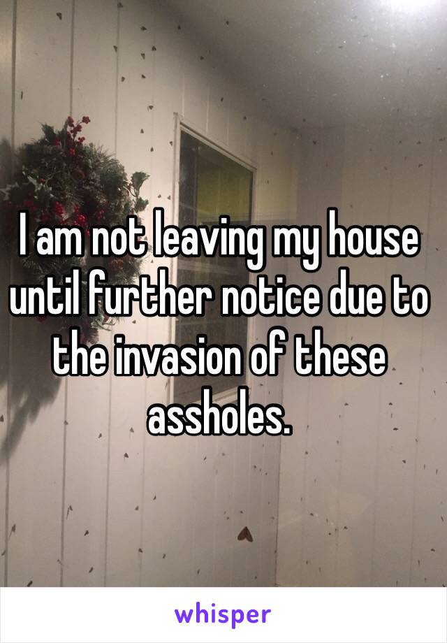 I am not leaving my house until further notice due to the invasion of these assholes.