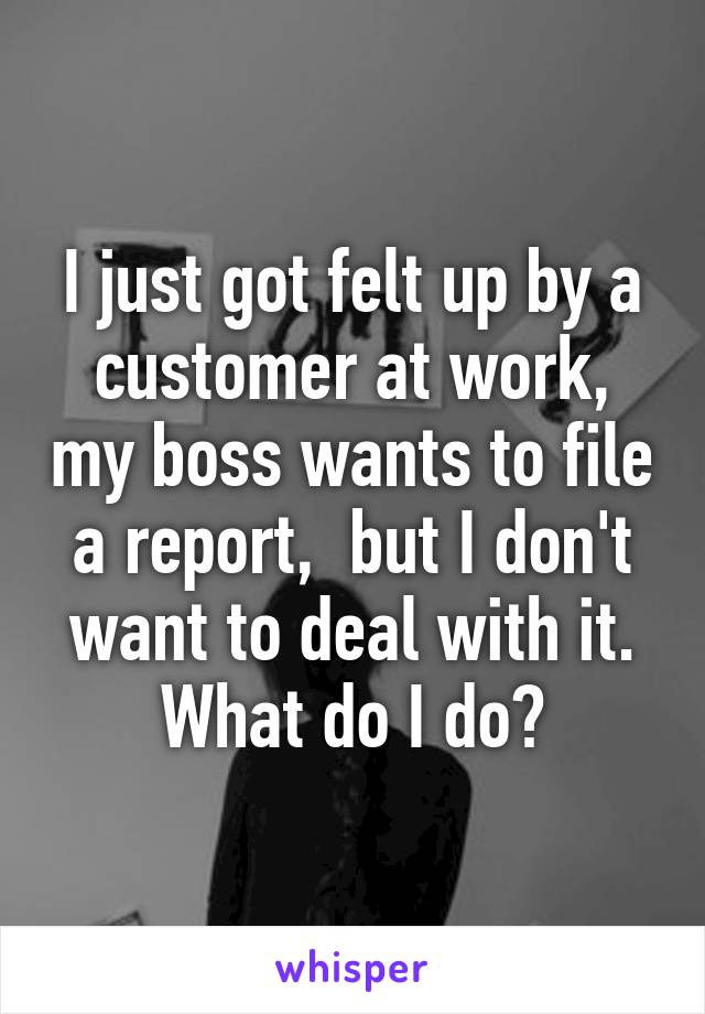 I just got felt up by a customer at work, my boss wants to file a report,  but I don't want to deal with it. What do I do?